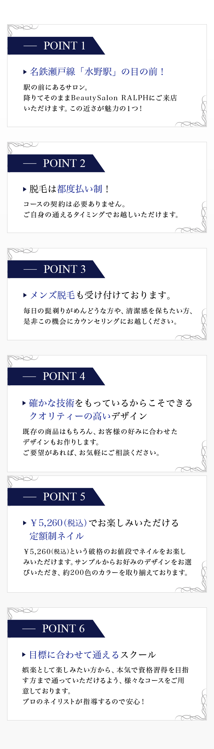 POINT① 名鉄瀬戸線「水野駅」の目の前！ POINT② 名鉄瀬戸線「水野駅」の目の前！ POINT③ 脱毛は都度払い制！ POINT④ メンズ脱毛も受け付けております。 POINT⑤ ¥5,260でお楽しみいただける定額制ネイル POINT⑥ 目標に合わせて通えるスクール