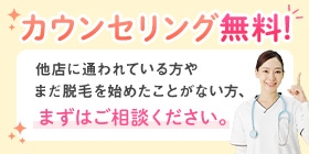 カウンセリング無料！他店に通われている方やまだ脱毛を始めたことがない方、まずはご相談ください。