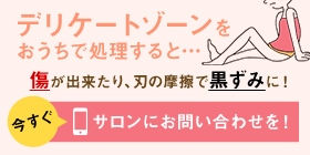 デリケートゾーンをおうちで処理すると…キズが出来たり、刃の摩擦で黒ずみに！今すぐサロンにお問い合わせを！